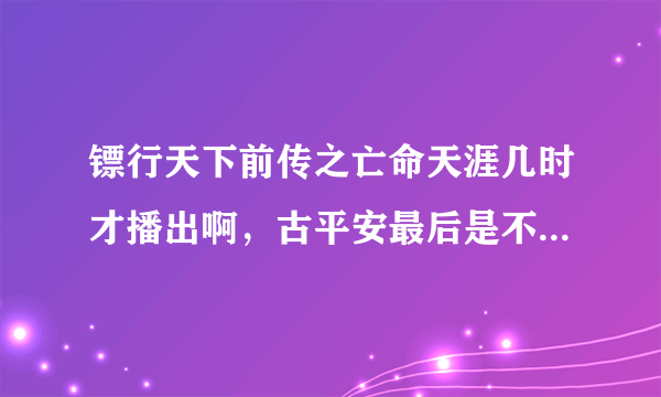 镖行天下前传之亡命天涯几时才播出啊，古平安最后是不是挂了啊~~~~