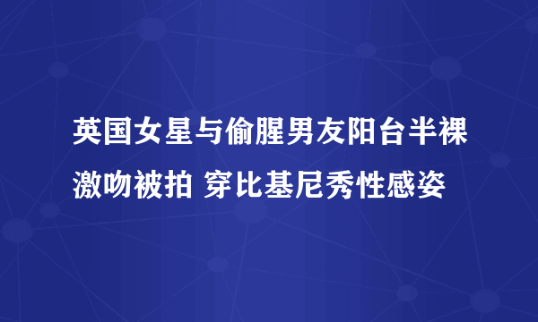 英国女星与偷腥男友阳台半裸激吻被拍 穿比基尼秀性感姿