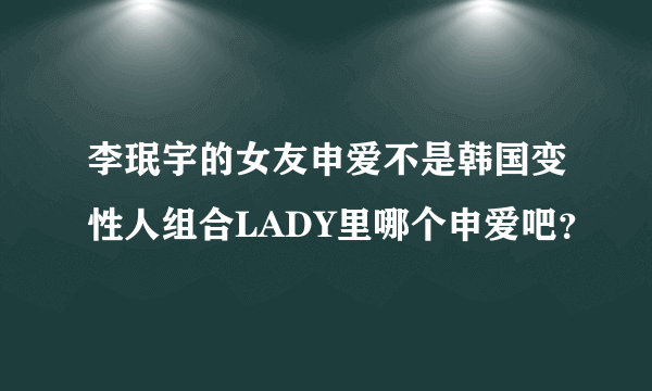 李珉宇的女友申爱不是韩国变性人组合LADY里哪个申爱吧？