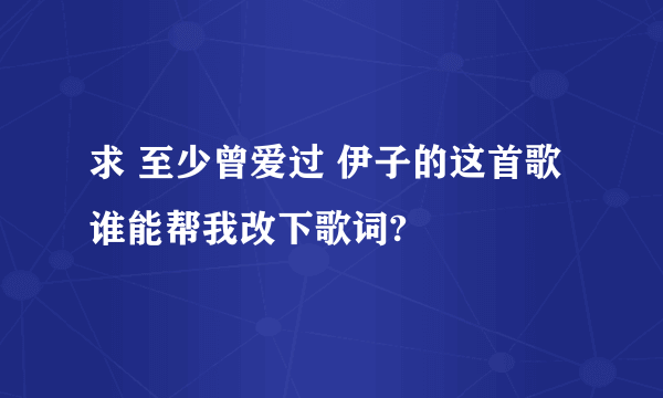 求 至少曾爱过 伊子的这首歌 谁能帮我改下歌词?