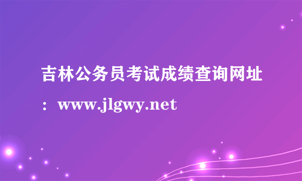 吉林公务员考试成绩查询网址：www.jlgwy.net