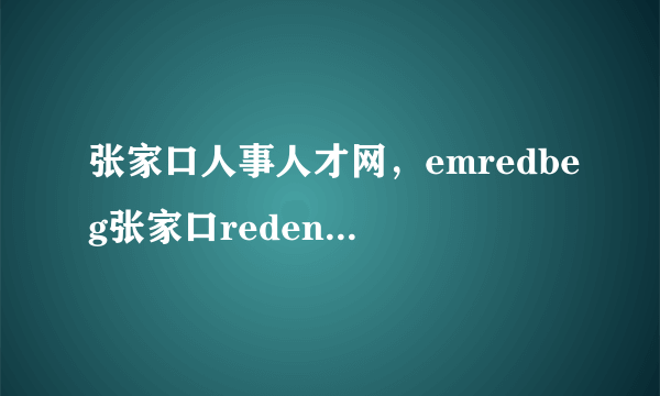 张家口人事人才网，emredbeg张家口redendememredbeg人才redendem市场emredbeg人事redendem局档案办理