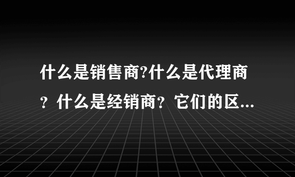 什么是销售商?什么是代理商？什么是经销商？它们的区别是什么？