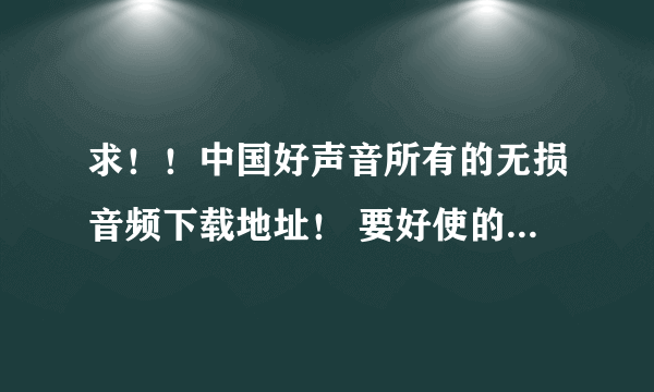 求！！中国好声音所有的无损音频下载地址！ 要好使的 好人一生平安！