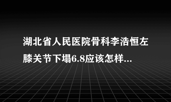 湖北省人民医院骨科李浩恒左膝关节下塌6.8应该怎样治疗不治疗如何