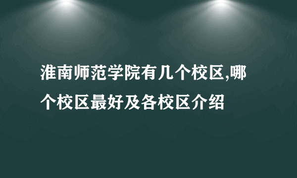 淮南师范学院有几个校区,哪个校区最好及各校区介绍 