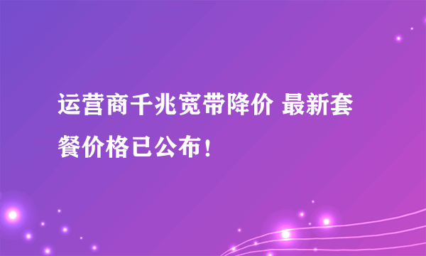 运营商千兆宽带降价 最新套餐价格已公布！