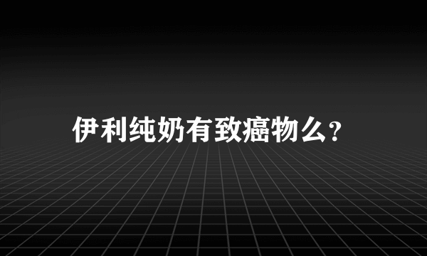 伊利纯奶有致癌物么？