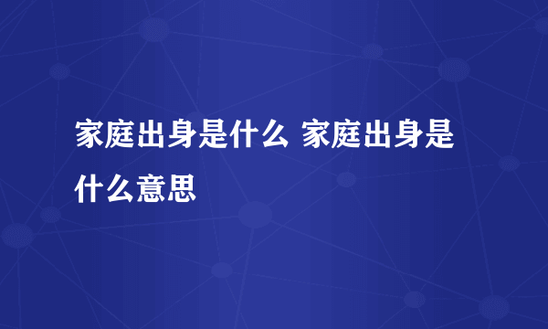 家庭出身是什么 家庭出身是什么意思