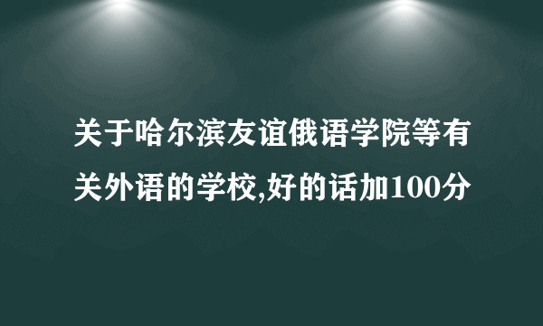 关于哈尔滨友谊俄语学院等有关外语的学校,好的话加100分