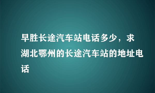 早胜长途汽车站电话多少，求湖北鄂州的长途汽车站的地址电话