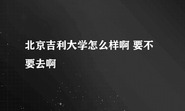 北京吉利大学怎么样啊 要不要去啊