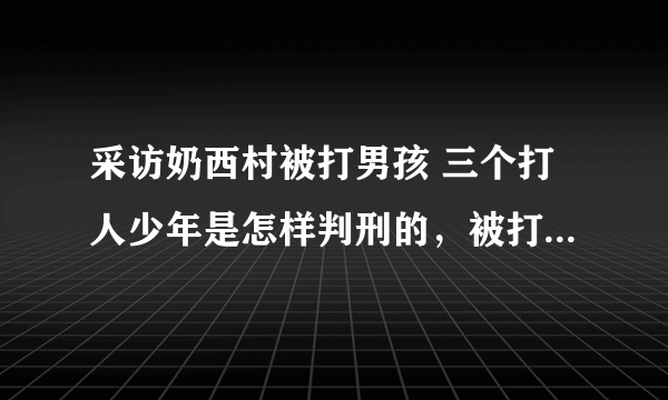 采访奶西村被打男孩 三个打人少年是怎样判刑的，被打男该现在身体怎样？