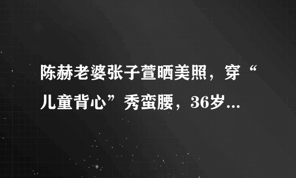 陈赫老婆张子萱晒美照，穿“儿童背心”秀蛮腰，36岁越活越少女