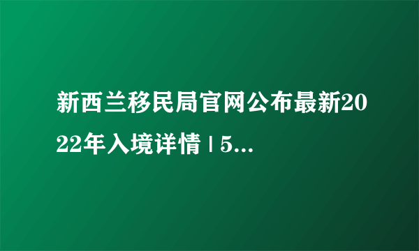 新西兰移民局官网公布最新2022年入境详情 | 5000国际生有望早于年中入境！