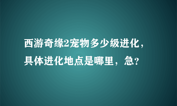 西游奇缘2宠物多少级进化，具体进化地点是哪里，急？