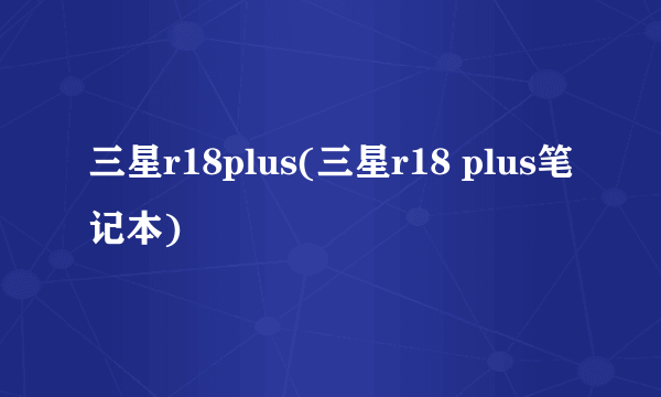 三星r18plus(三星r18 plus笔记本)