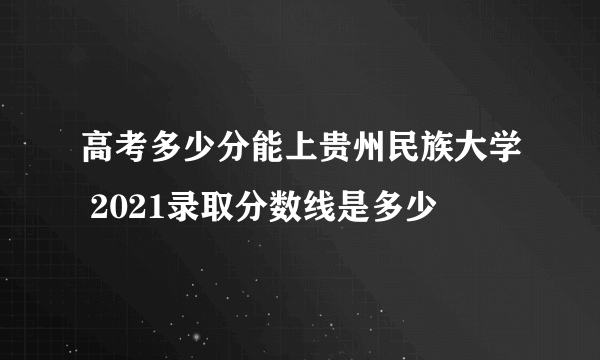 高考多少分能上贵州民族大学 2021录取分数线是多少