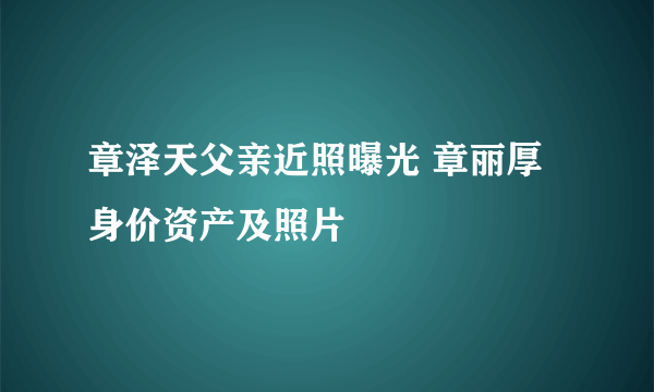 章泽天父亲近照曝光 章丽厚身价资产及照片