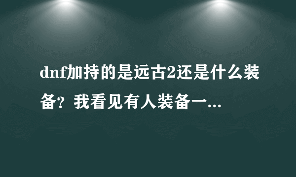 dnf加持的是远古2还是什么装备？我看见有人装备一身全是加持的什么，增加崩山裂地斩威力的这是什么？