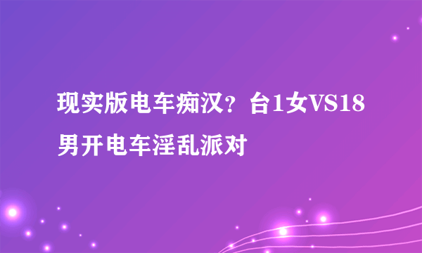 现实版电车痴汉？台1女VS18男开电车淫乱派对