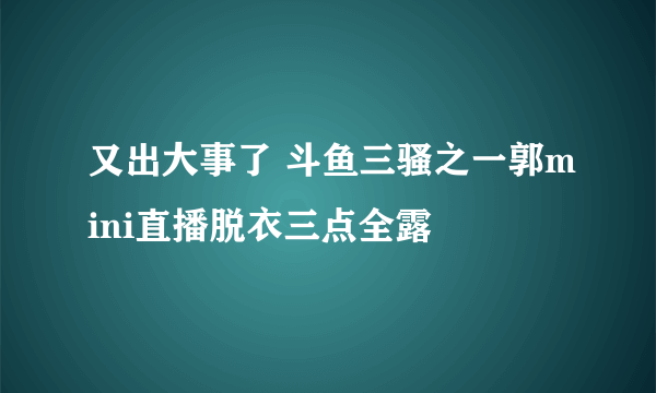 又出大事了 斗鱼三骚之一郭mini直播脱衣三点全露