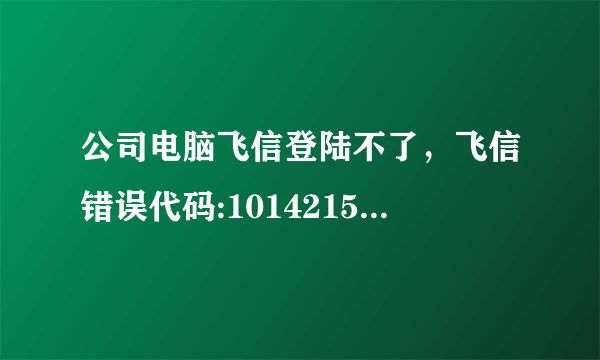 公司电脑飞信登陆不了，飞信错误代码:10142151,怎么处理！求教！