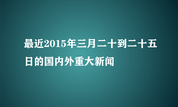 最近2015年三月二十到二十五日的国内外重大新闻