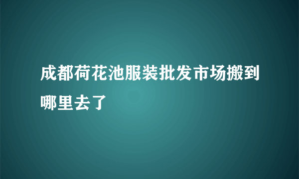 成都荷花池服装批发市场搬到哪里去了