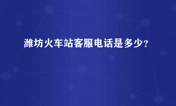 潍坊火车站客服电话是多少？