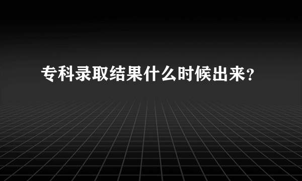 专科录取结果什么时候出来？