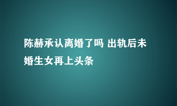 陈赫承认离婚了吗 出轨后未婚生女再上头条