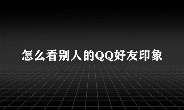 怎么看别人的QQ好友印象