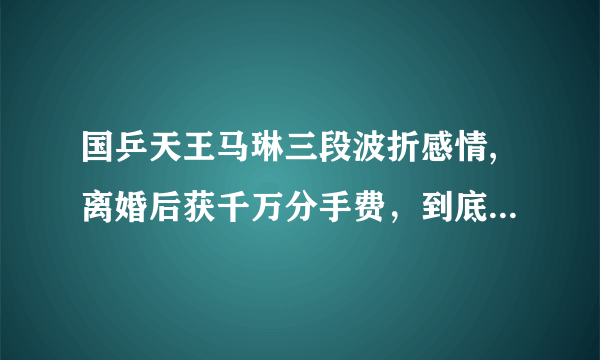 国乒天王马琳三段波折感情,离婚后获千万分手费，到底怎么回事？