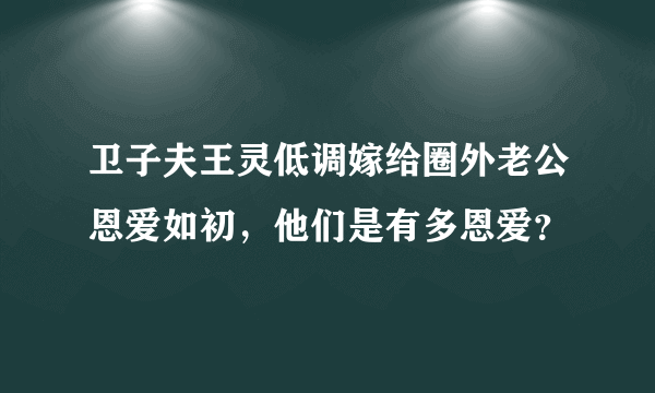 卫子夫王灵低调嫁给圈外老公恩爱如初，他们是有多恩爱？