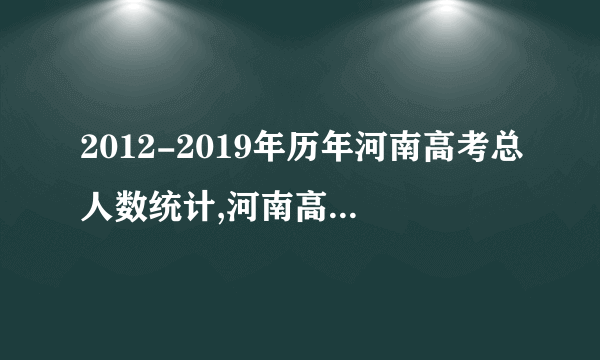 2012-2019年历年河南高考总人数统计,河南高考人数多少人 