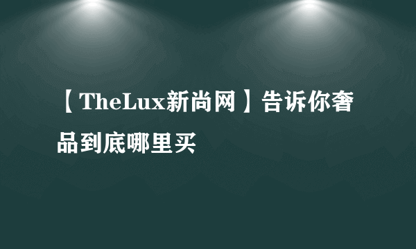 【TheLux新尚网】告诉你奢品到底哪里买