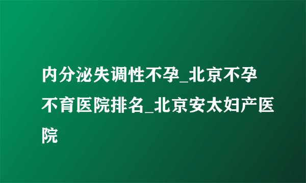 内分泌失调性不孕_北京不孕不育医院排名_北京安太妇产医院