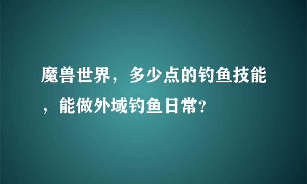 魔兽世界，多少点的钓鱼技能，能做外域钓鱼日常？