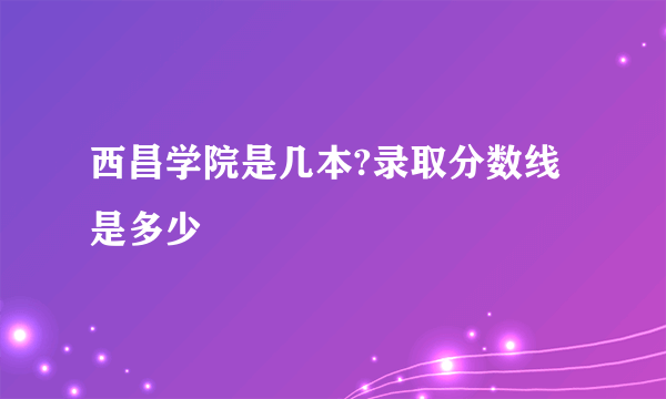 西昌学院是几本?录取分数线是多少