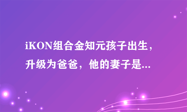 iKON组合金知元孩子出生，升级为爸爸，他的妻子是谁？有何背景？