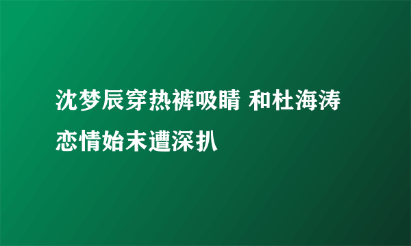 沈梦辰穿热裤吸睛 和杜海涛恋情始末遭深扒