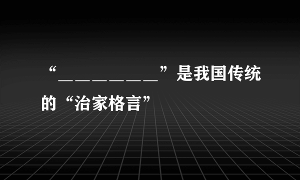 “＿＿＿＿＿＿”是我国传统的“治家格言”