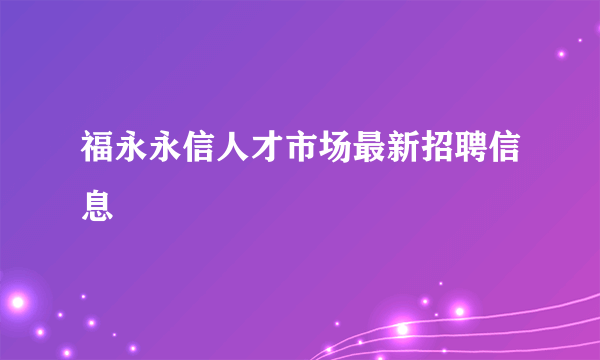 福永永信人才市场最新招聘信息