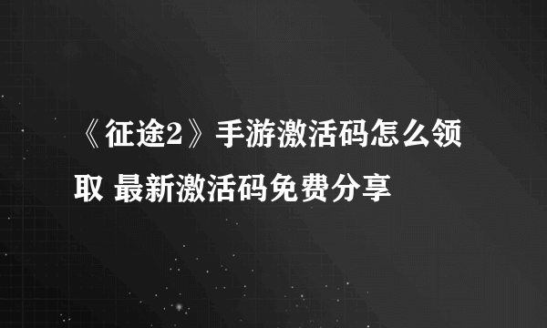 《征途2》手游激活码怎么领取 最新激活码免费分享