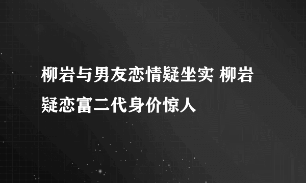 柳岩与男友恋情疑坐实 柳岩疑恋富二代身价惊人