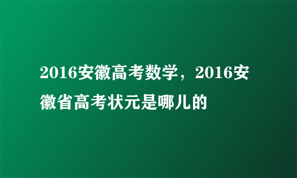 2016安徽高考数学，2016安徽省高考状元是哪儿的