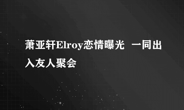 萧亚轩Elroy恋情曝光  一同出入友人聚会