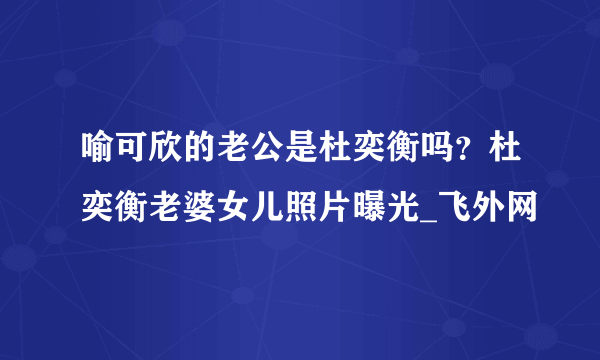 喻可欣的老公是杜奕衡吗？杜奕衡老婆女儿照片曝光_飞外网