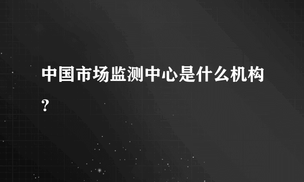 中国市场监测中心是什么机构？